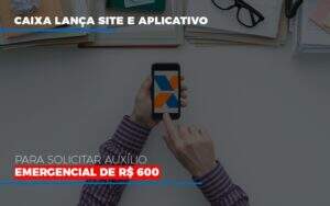 Caixa Lanca Site E Aplicativo Para Solicitar Auxilio Emergencial De Rs 600 Notícias E Artigos Contábeis - Terceirização Financeira | Hands Financeiro